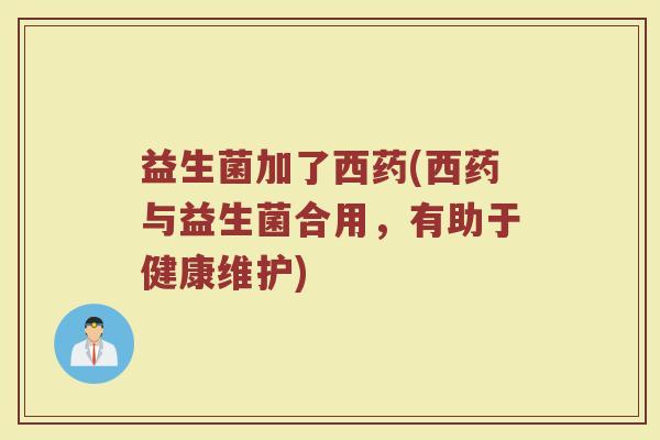 益生菌加了西药(西药与益生菌合用，有助于健康维护)