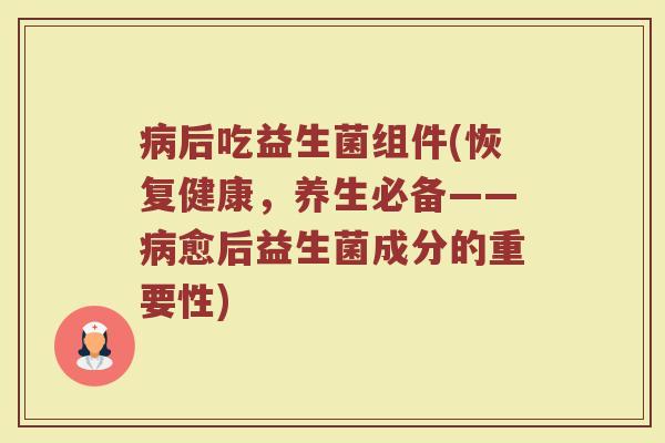 病后吃益生菌组件(恢复健康，养生必备——病愈后益生菌成分的重要性)