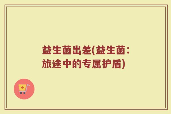 益生菌出差(益生菌：旅途中的专属护盾)