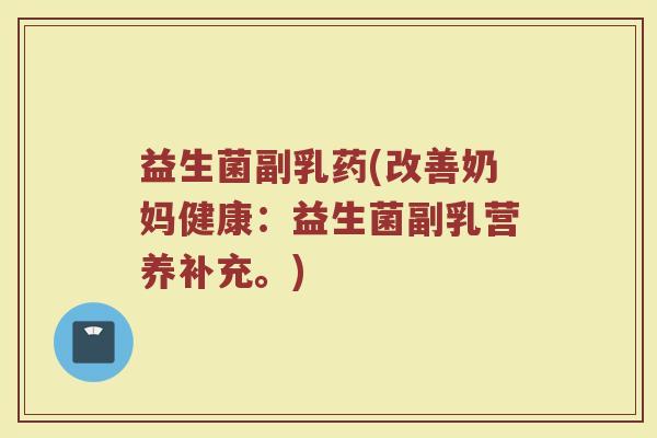 益生菌副乳药(改善奶妈健康：益生菌副乳营养补充。)