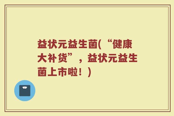 益状元益生菌(“健康大补货”，益状元益生菌上市啦！)