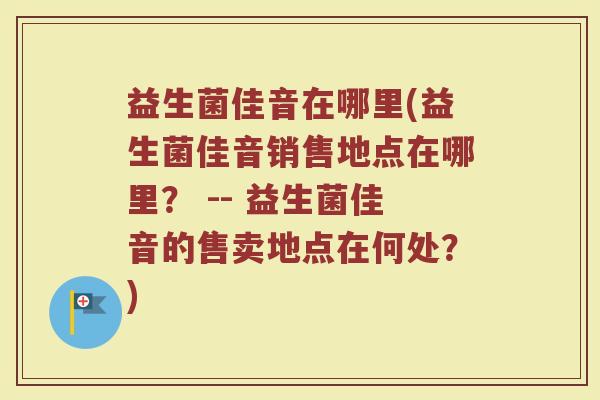 益生菌佳音在哪里(益生菌佳音销售地点在哪里？ -- 益生菌佳音的售卖地点在何处？)