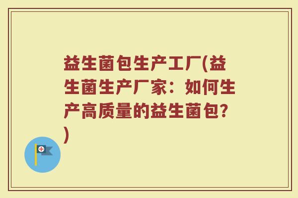 益生菌包生产工厂(益生菌生产厂家：如何生产高质量的益生菌包？)