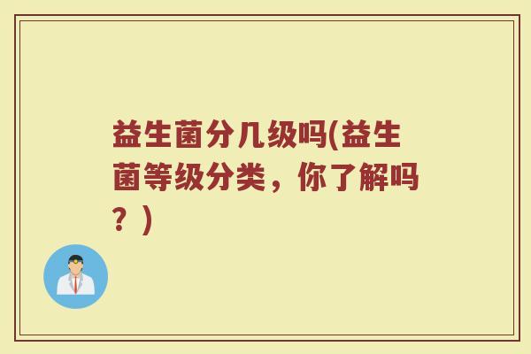 益生菌分几级吗(益生菌等级分类，你了解吗？)
