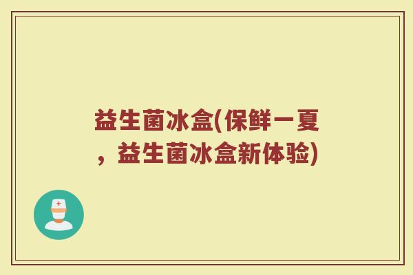 益生菌冰盒(保鲜一夏，益生菌冰盒新体验)