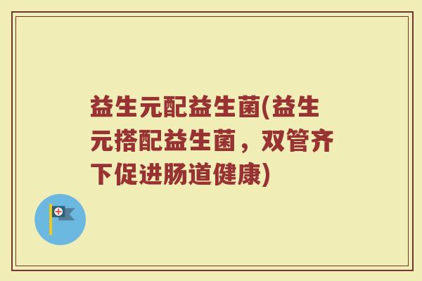 益生元配益生菌(益生元搭配益生菌，双管齐下促进肠道健康)