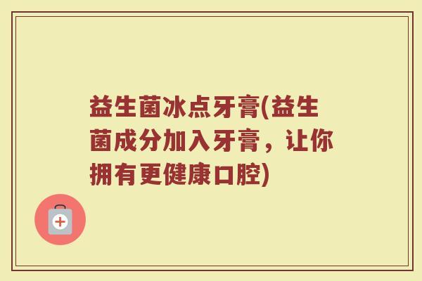 益生菌冰点牙膏(益生菌成分加入牙膏，让你拥有更健康口腔)