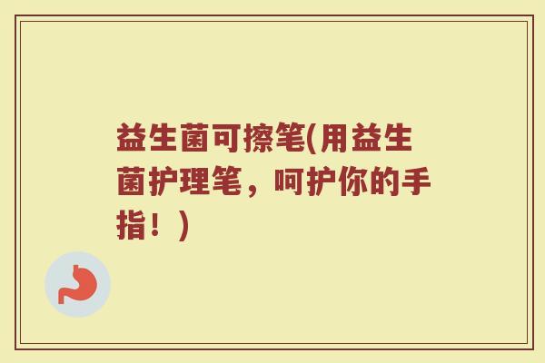 益生菌可擦笔(用益生菌护理笔，呵护你的手指！)