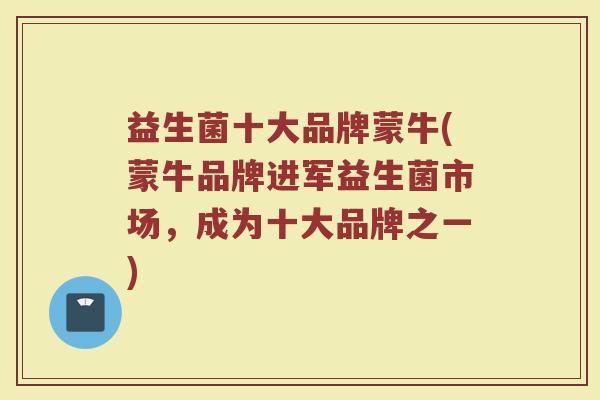 益生菌十大品牌蒙牛(蒙牛品牌进军益生菌市场，成为十大品牌之一)