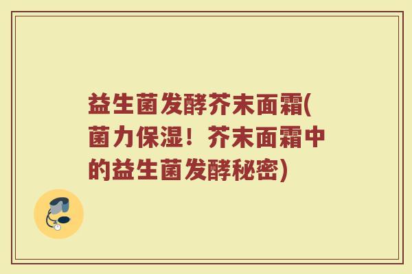 益生菌发酵芥末面霜(菌力保湿！芥末面霜中的益生菌发酵秘密)