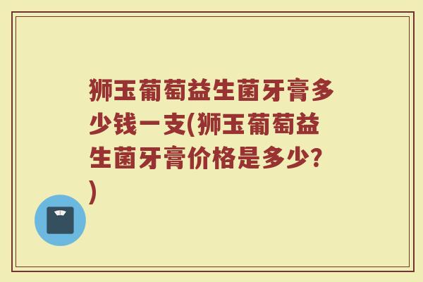 狮玉葡萄益生菌牙膏多少钱一支(狮玉葡萄益生菌牙膏价格是多少？)