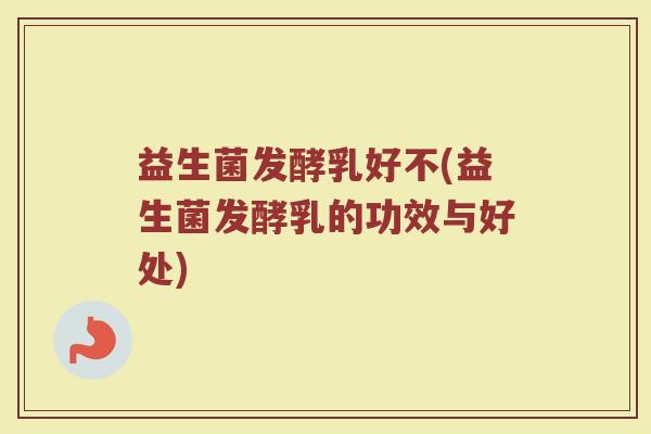 益生菌发酵乳好不(益生菌发酵乳的功效与好处)