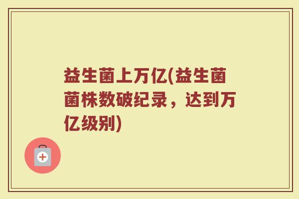 益生菌上万亿(益生菌菌株数破纪录，达到万亿级别)