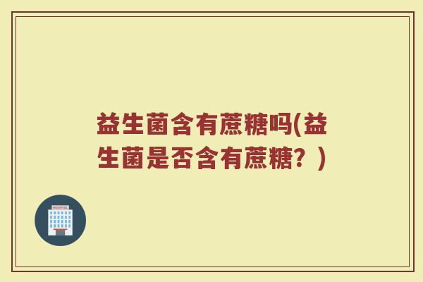 益生菌含有蔗糖吗(益生菌是否含有蔗糖？)