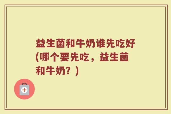 益生菌和牛奶谁先吃好(哪个要先吃，益生菌和牛奶？)