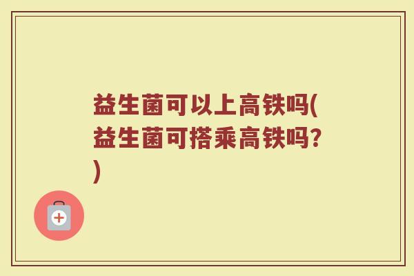 益生菌可以上高铁吗(益生菌可搭乘高铁吗?) 益生菌可以上高铁吗(益生菌可搭乘高铁吗?)