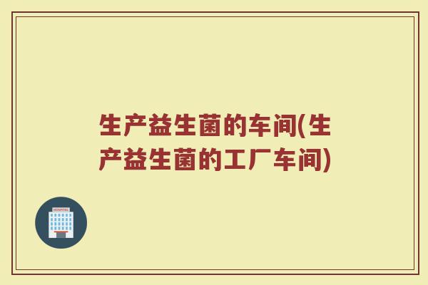 生产益生菌的车间(生产益生菌的工厂车间)