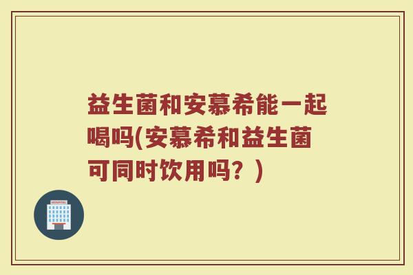 益生菌和安慕希能一起喝吗(安慕希和益生菌可同时饮用吗？)