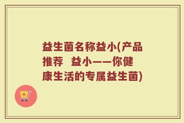 益生菌名称益小(产品推荐  益小——你健康生活的专属益生菌)