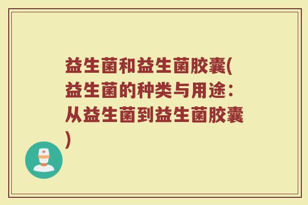 益生菌和益生菌胶囊(益生菌的种类与用途：从益生菌到益生菌胶囊)