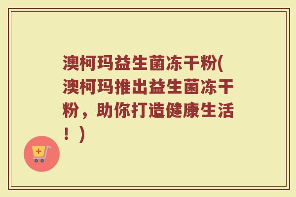 澳柯玛益生菌冻干粉(澳柯玛推出益生菌冻干粉,助你打造健康生活!) 澳柯玛益生菌冻干粉(澳柯玛推出益生菌冻干粉,助你打造健康生活!)