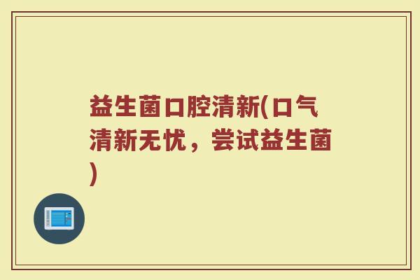 益生菌口腔清新(口气清新无忧,尝试益生菌) 益生菌口腔清新(口气清新无忧,尝试益生菌)