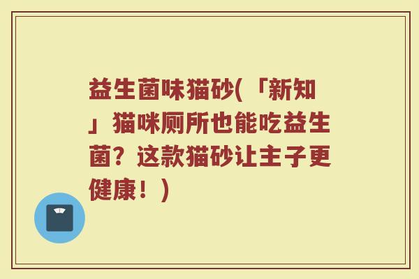 益生菌味猫砂(「新知」猫咪厕所也能吃益生菌？这款猫砂让主子更健康！)