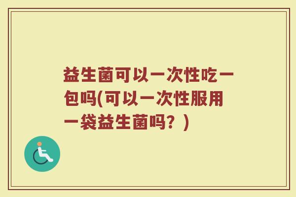 益生菌可以一次性吃一包吗(可以一次性服用一袋益生菌吗？)