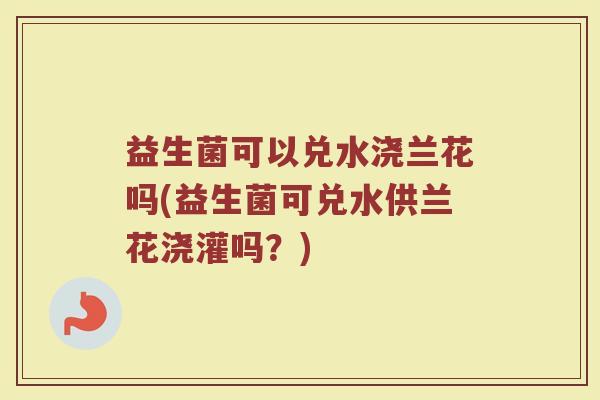 益生菌可以兑水浇兰花吗(益生菌可兑水供兰花浇灌吗？)