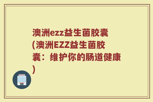 澳洲ezz益生菌胶囊(澳洲EZZ益生菌胶囊:维护你的肠道健康) 澳洲ezz益生菌胶囊(澳洲EZZ益生菌胶囊:维护你的肠道健康)