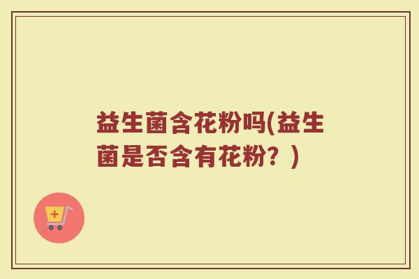 益生菌含花粉吗(益生菌是否含有花粉?) 益生菌含花粉吗(益生菌是否含有花粉?)