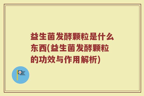 益生菌发酵颗粒是什么东西(益生菌发酵颗粒的功效与作用解析)