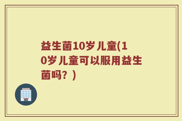 益生菌10岁儿童(10岁儿童可以服用益生菌吗？)