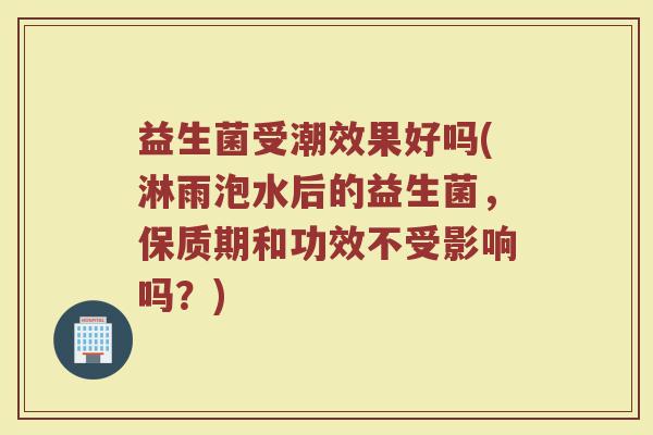 益生菌受潮效果好吗(淋雨泡水后的益生菌，保质期和功效不受影响吗？)