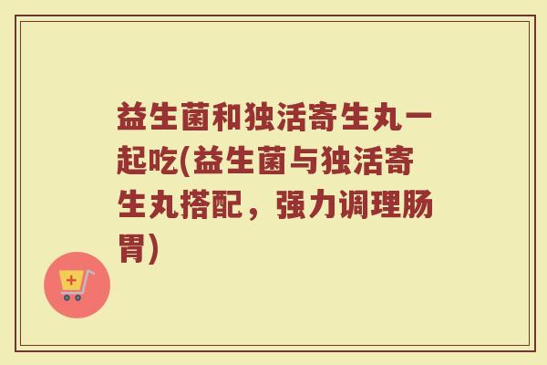 益生菌和独活寄生丸一起吃(益生菌与独活寄生丸搭配，强力调理肠胃)