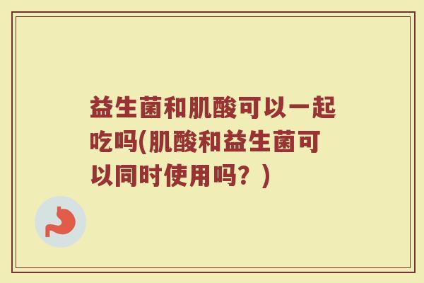 益生菌和肌酸可以一起吃吗(肌酸和益生菌可以同时使用吗?) 益生菌和肌酸可以一起吃吗(肌酸和益生菌可以同时使用吗?)