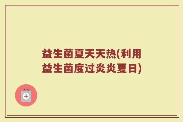 益生菌夏天天热(利用益生菌度过炎炎夏日)