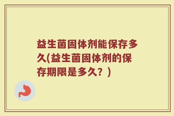 益生菌固体剂能保存多久(益生菌固体剂的保存期限是多久？)