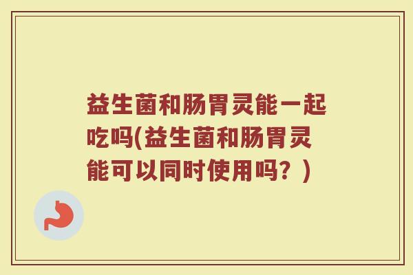 益生菌和肠胃灵能一起吃吗(益生菌和肠胃灵能可以同时使用吗？)