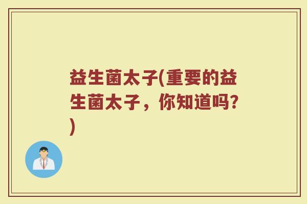 益生菌太子(重要的益生菌太子，你知道吗？)