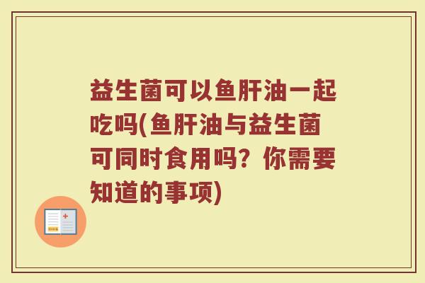 益生菌可以鱼肝油一起吃吗(鱼肝油与益生菌可同时食用吗？你需要知道的事项)
