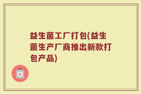 益生菌工厂打包(益生菌生产厂商推出新款打包产品)