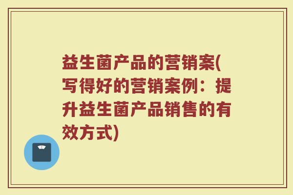益生菌产品的营销案(写得好的营销案例:提升益生菌产品销售的有效方式) 益生菌产品的营销案(写得好的营销案例:提升益生菌产品销售的有效方式)