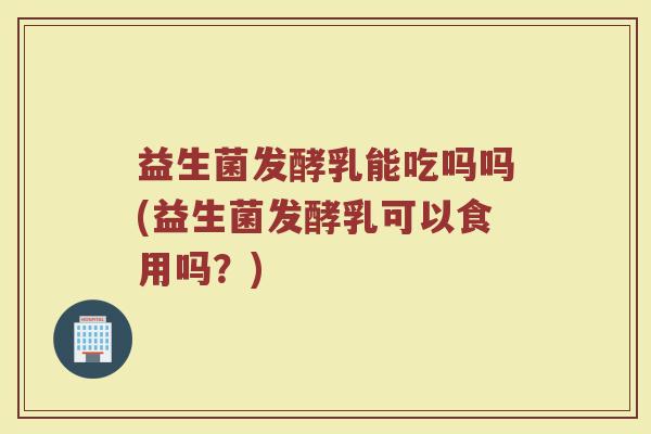 益生菌发酵乳能吃吗吗(益生菌发酵乳可以食用吗？)