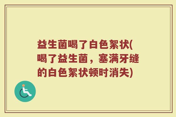 益生菌喝了白色絮状(喝了益生菌，塞满牙缝的白色絮状顿时消失)