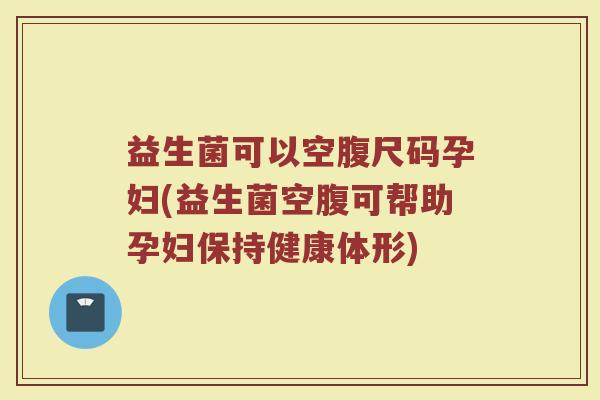 益生菌可以空腹尺码孕妇(益生菌空腹可帮助孕妇保持健康体形)