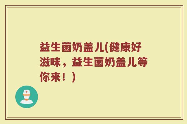 益生菌奶盖儿(健康好滋味，益生菌奶盖儿等你来！)