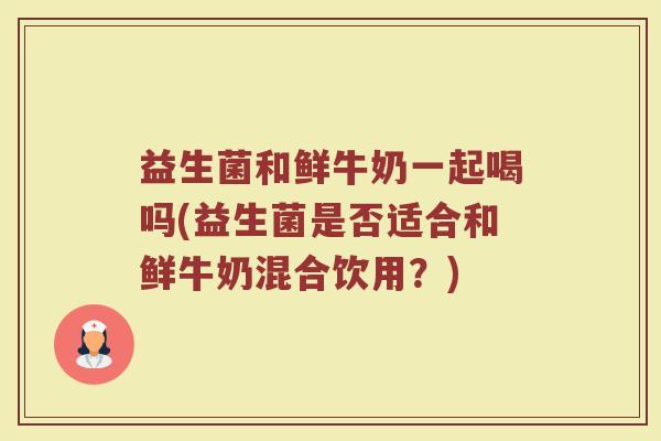 益生菌和鲜牛奶一起喝吗(益生菌是否适合和鲜牛奶混合饮用？)