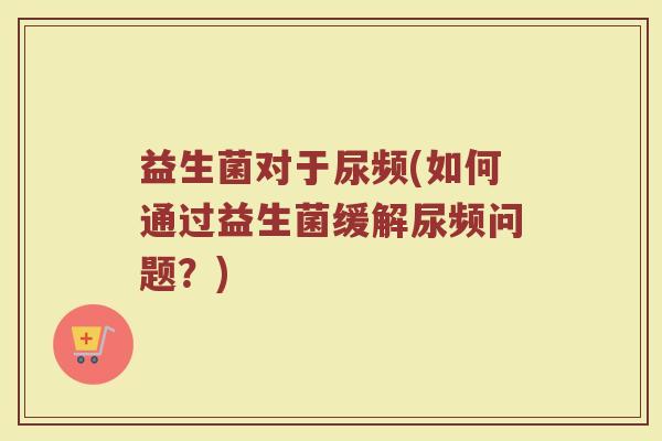 益生菌对于尿频(如何通过益生菌缓解尿频问题？)