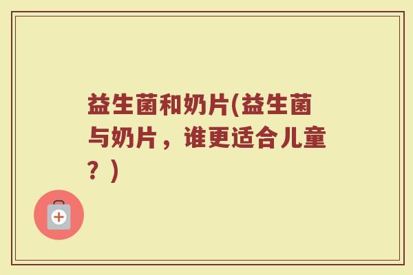 益生菌和奶片(益生菌与奶片，谁更适合儿童？)